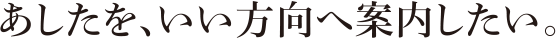 あしたを、いい方向へ案内したい。